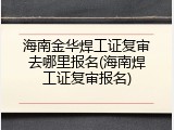 海南金华焊工证复审去哪里报名(海南焊工证复审报名)