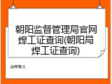 朝阳监督管理局官网焊工证查询(朝阳局焊工证查询)