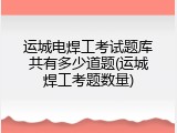 运城电焊工考试题库共有多少道题(运城焊工考题数量)