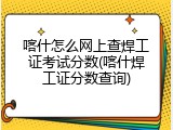 喀什怎么网上查焊工证考试分数(喀什焊工证分数查询)