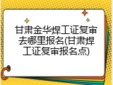甘肃金华焊工证复审去哪里报名(甘肃焊工证复审报名点)