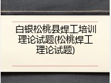 白银松桃县焊工培训理论试题(松桃焊工理论试题)