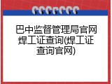 巴中监督管理局官网焊工证查询(焊工证查询官网)