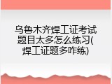 乌鲁木齐焊工证考试题目太多怎么练习(焊工证题多咋练)