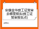 安康金华焊工证复审去哪里报名(焊工证复审报名点)