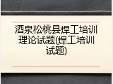 酒泉松桃县焊工培训理论试题(焊工培训试题)