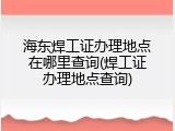 海东焊工证办理地点在哪里查询(焊工证办理地点查询)