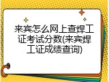 来宾怎么网上查焊工证考试分数(来宾焊工证成绩查询)