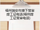 福州瑞安市塘下复审焊工证电话(福州焊工证复审电话)