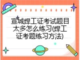 宣城焊工证考试题目太多怎么练习(焊工证考题练习方法)
