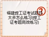 福建焊工证考试题目太多怎么练习(焊工证考题高效练习)