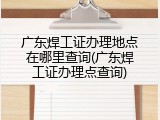广东焊工证办理地点在哪里查询(广东焊工证办理点查询)