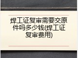 焊工证复审需要交原件吗多少钱(焊工证复审费用)