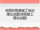 岳阳松桃县焊工培训理论试题(岳阳焊工理论试题)