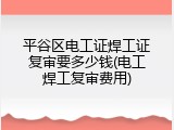 平谷区电工证焊工证复审要多少钱(电工焊工复审费用)