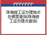 珠海焊工证办理地点在哪里查询(珠海焊工证办理点查询)