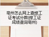 亳州怎么网上查焊工证考试分数(焊工证成绩查询亳州)