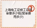 上海电工证焊工证复审要多少钱(复审费用多少)