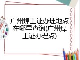 广州焊工证办理地点在哪里查询(广州焊工证办理点)