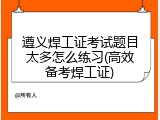 遵义焊工证考试题目太多怎么练习(高效备考焊工证)