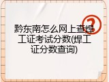 黔东南怎么网上查焊工证考试分数(焊工证分数查询)