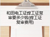 和田电工证焊工证复审要多少钱(焊工证复审费用)