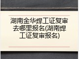 湖南金华焊工证复审去哪里报名(湖南焊工证复审报名)
