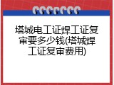 塔城电工证焊工证复审要多少钱(塔城焊工证复审费用)