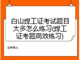 白山焊工证考试题目太多怎么练习(焊工证考题高效练习)