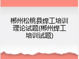 郴州松桃县焊工培训理论试题(郴州焊工培训试题)