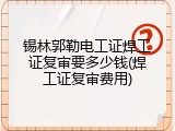 锡林郭勒电工证焊工证复审要多少钱(焊工证复审费用)