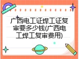 广西电工证焊工证复审要多少钱(广西电工焊工复审费用)