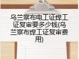 乌兰察布电工证焊工证复审要多少钱(乌兰察布焊工证复审费用)