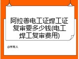 阿拉善电工证焊工证复审要多少钱(电工焊工复审费用)