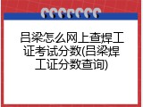 吕梁怎么网上查焊工证考试分数(吕梁焊工证分数查询)