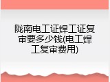 陇南电工证焊工证复审要多少钱(电工焊工复审费用)