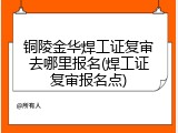 铜陵金华焊工证复审去哪里报名(焊工证复审报名点)