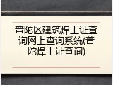 普陀区建筑焊工证查询网上查询系统(普陀焊工证查询)