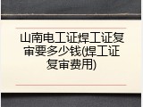 山南电工证焊工证复审要多少钱(焊工证复审费用)