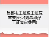 昌都电工证焊工证复审要多少钱(昌都焊工证复审费用)