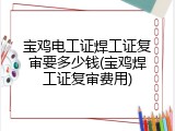 宝鸡电工证焊工证复审要多少钱(宝鸡焊工证复审费用)