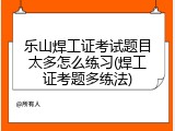 乐山焊工证考试题目太多怎么练习(焊工证考题多练法)