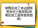 津南区焊工考试题库里有多少重复题(津南区焊工题库重复题量)