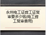 永州电工证焊工证复审要多少钱(电工焊工复审费用)
