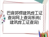 巴音郭楞建筑焊工证查询网上查询系统(建筑焊工证查询)
