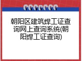 朝阳区建筑焊工证查询网上查询系统(朝阳焊工证查询)