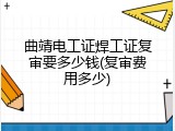 曲靖电工证焊工证复审要多少钱(复审费用多少)