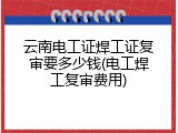 云南电工证焊工证复审要多少钱(电工焊工复审费用)