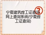 宁夏建筑焊工证查询网上查询系统(宁夏焊工证查询)
