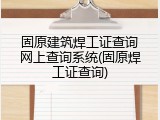 固原建筑焊工证查询网上查询系统(固原焊工证查询)